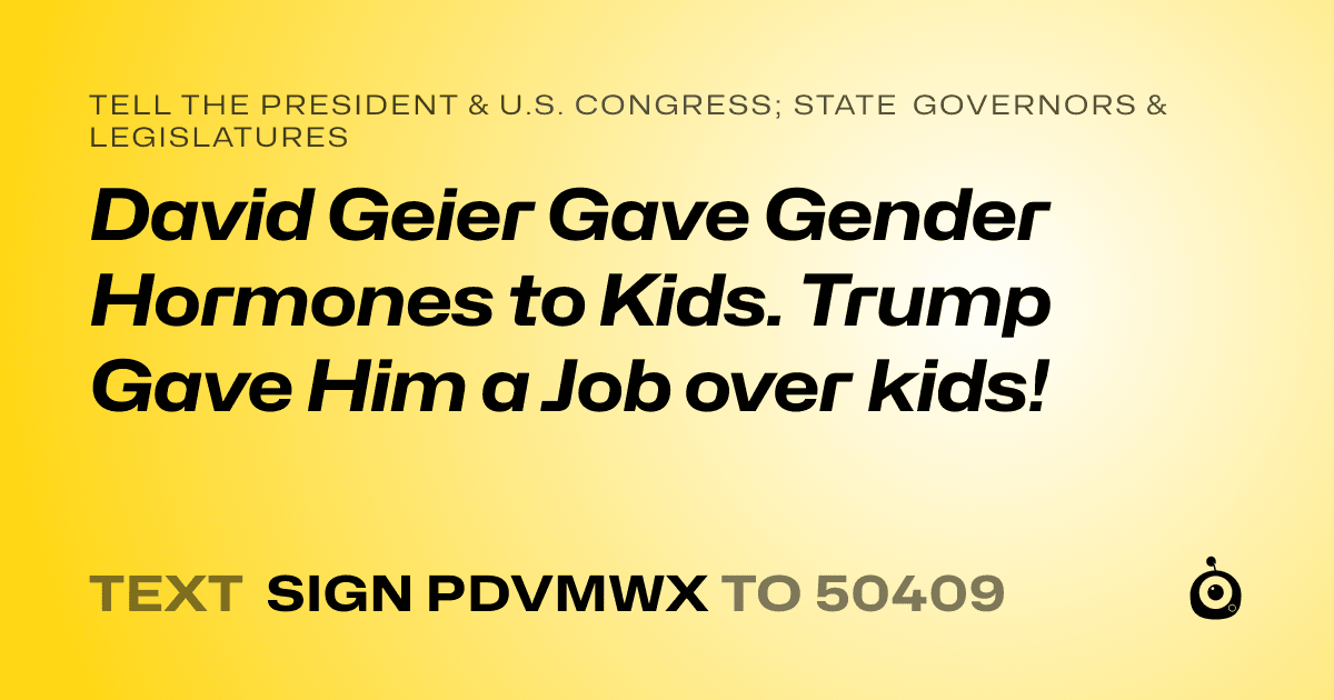 A shareable card that reads "tell the President & U.S. Congress; State Governors & Legislatures: David Geier Gave Gender Hormones to Kids. Trump Gave Him a Job over kids!" followed by "text sign PDVMWX to 50409"