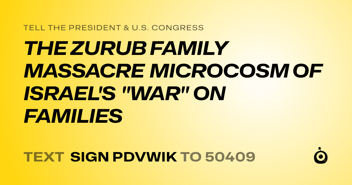 A shareable card that reads "tell the President & U.S. Congress: THE ZURUB FAMILY MASSACRE MICROCOSM OF ISRAEL'S "WAR" ON FAMILIES" followed by "text sign PDVWIK to 50409"