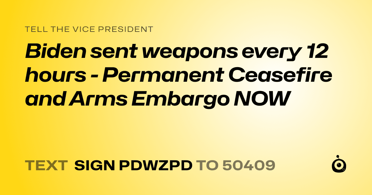 A shareable card that reads "tell the Vice President: Biden sent weapons every 12 hours - Permanent Ceasefire and Arms Embargo NOW" followed by "text sign PDWZPD to 50409"