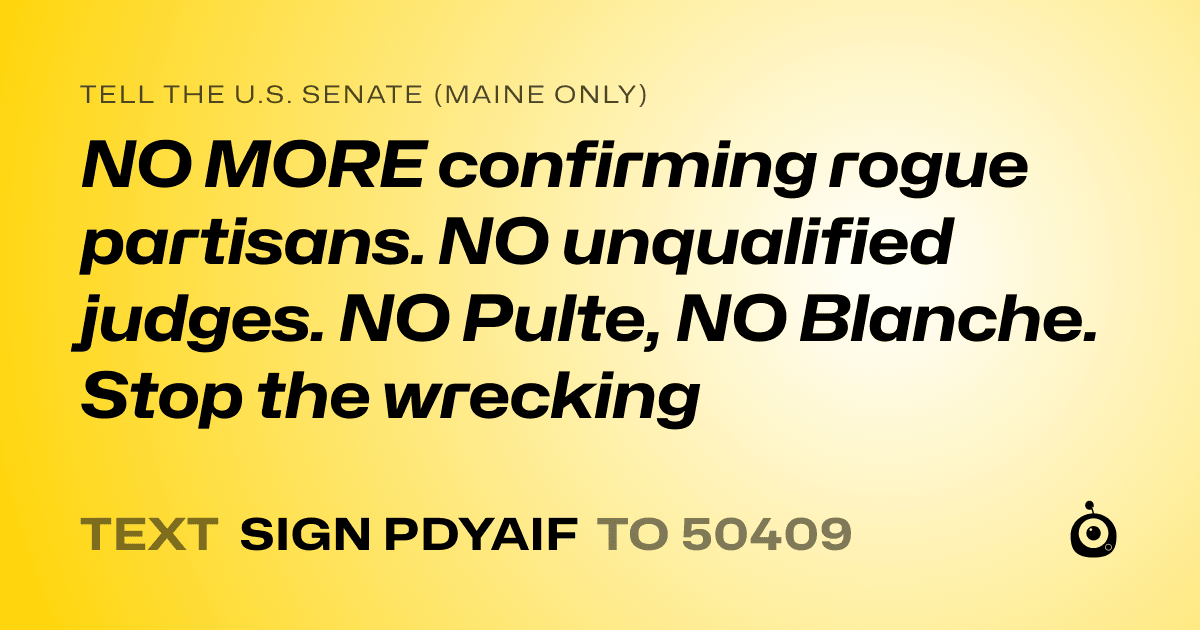 A shareable card that reads "tell the U.S. Senate (Maine only): NO MORE confirming rogue partisans. NO unqualified judges. NO Pulte, NO Blanche. Stop the wrecking" followed by "text sign PDYAIF to 50409"