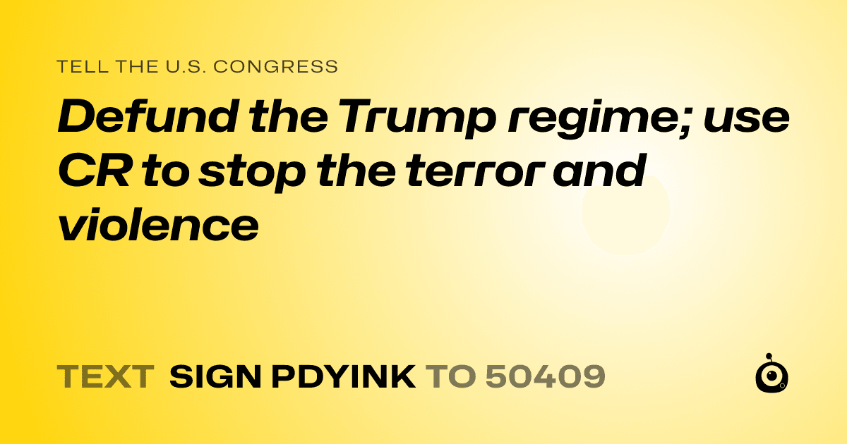 A shareable card that reads "tell the U.S. Congress: Defund the Trump regime; use CR to stop the terror and violence" followed by "text sign PDYINK to 50409"