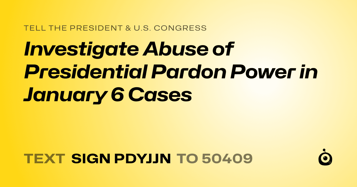 A shareable card that reads "tell the President & U.S. Congress: Investigate Abuse of Presidential Pardon Power in January 6 Cases" followed by "text sign PDYJJN to 50409"