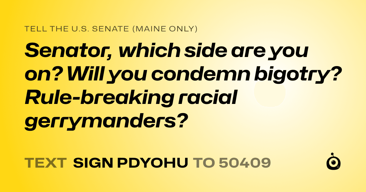 A shareable card that reads "tell the U.S. Senate (Maine only): Senator, which side are you on? Will you condemn bigotry? Rule-breaking racial gerrymanders?" followed by "text sign PDYOHU to 50409"