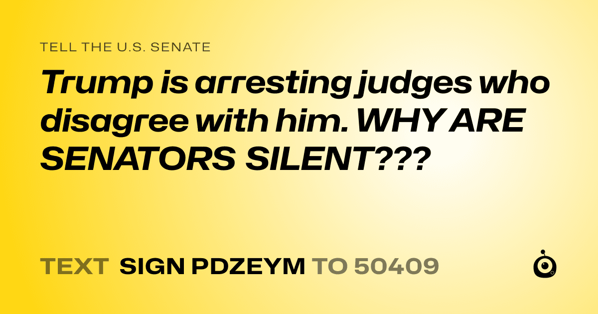 A shareable card that reads "tell the U.S. Senate: Trump is arresting judges who disagree with him. WHY ARE SENATORS SILENT???" followed by "text sign PDZEYM to 50409"
