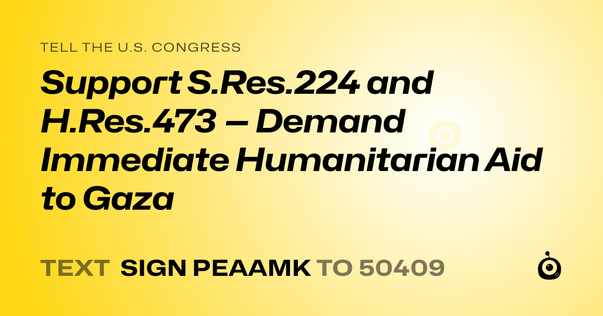A shareable card that reads "tell the U.S. Congress: Support S.Res.224 and H.Res.473 — Demand Immediate Humanitarian Aid to Gaza" followed by "text sign PEAAMK to 50409"