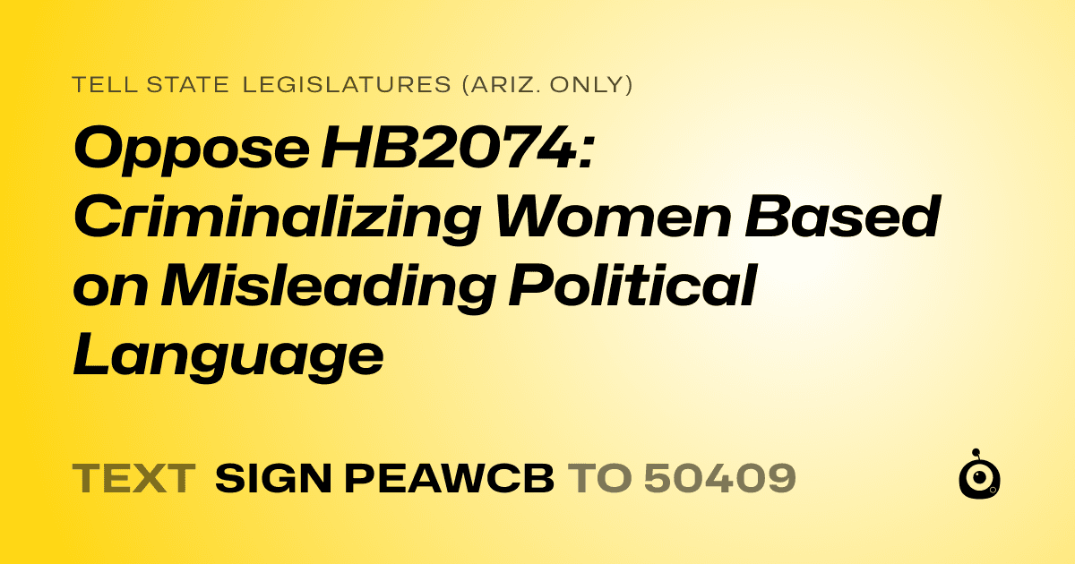 A shareable card that reads "tell State Legislatures (Ariz. only): Oppose HB2074: Criminalizing Women Based on Misleading Political Language" followed by "text sign PEAWCB to 50409"