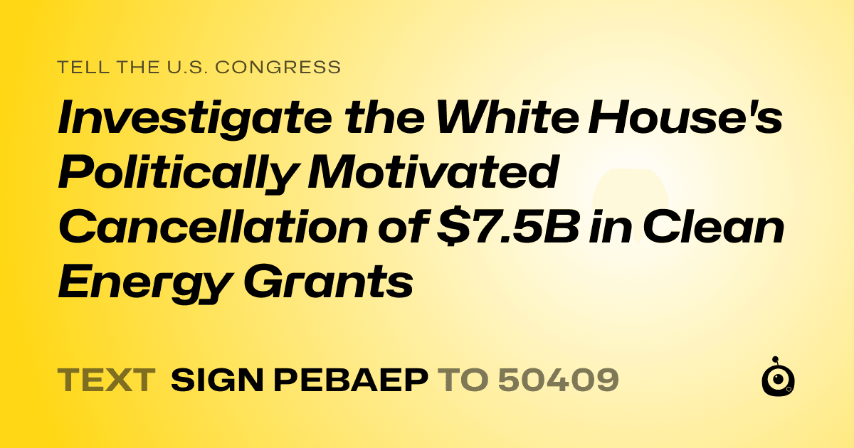 A shareable card that reads "tell the U.S. Congress: Investigate the White House's Politically Motivated Cancellation of $7.5B in Clean Energy Grants" followed by "text sign PEBAEP to 50409"