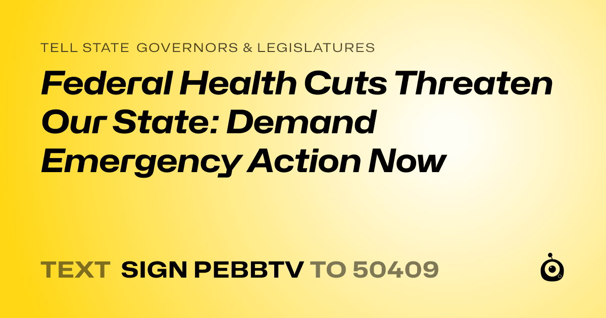 A shareable card that reads "tell State Governors & Legislatures: Federal Health Cuts Threaten Our State: Demand Emergency Action Now" followed by "text sign PEBBTV to 50409"