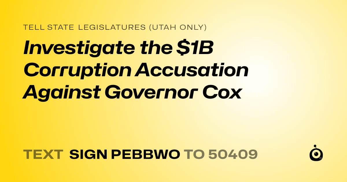 A shareable card that reads "tell State Legislatures (Utah only): Investigate the $1B Corruption Accusation Against Governor Cox" followed by "text sign PEBBWO to 50409"