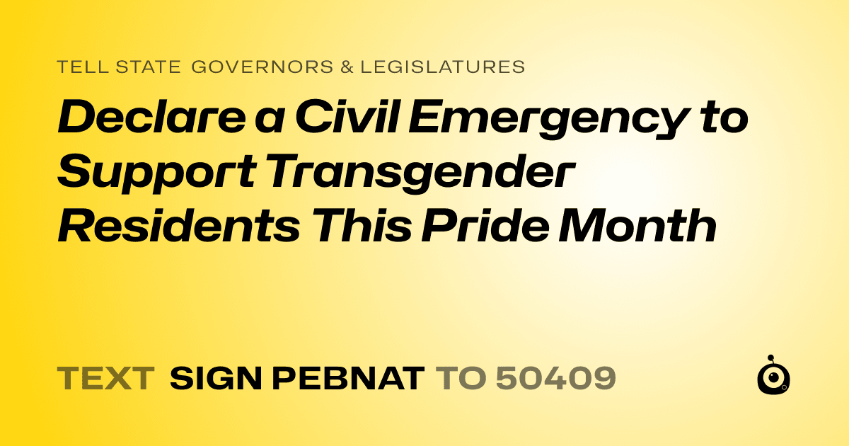 A shareable card that reads "tell State Governors & Legislatures: Declare a Civil Emergency to Support Transgender Residents This Pride Month" followed by "text sign PEBNAT to 50409"