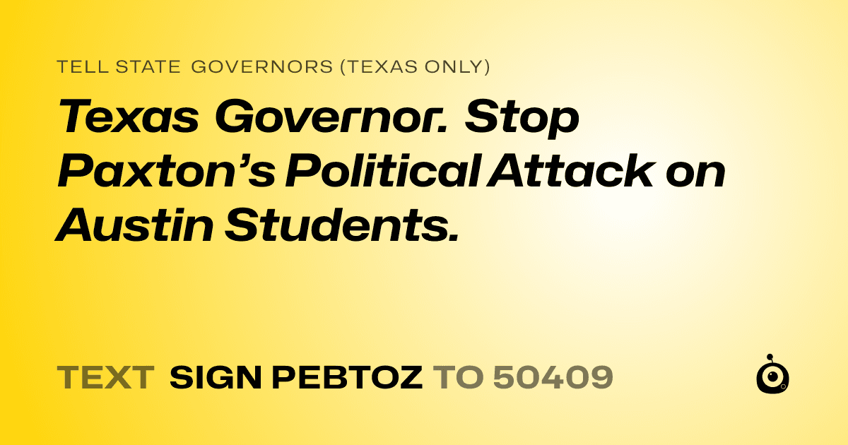A shareable card that reads "tell State Governors (Texas only): Texas Governor. Stop Paxton’s Political Attack on Austin Students." followed by "text sign PEBTOZ to 50409"