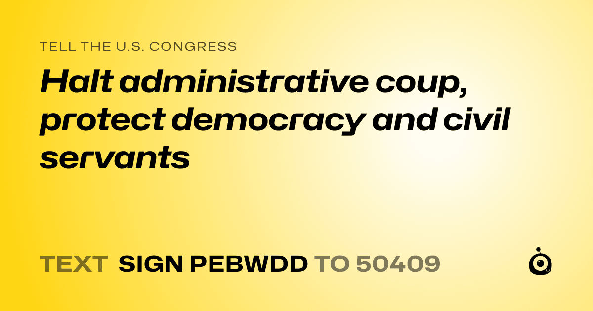 A shareable card that reads "tell the U.S. Congress: Halt administrative coup, protect democracy and civil servants" followed by "text sign PEBWDD to 50409"
