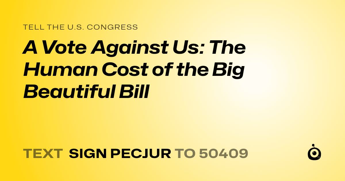 A shareable card that reads "tell the U.S. Congress: A Vote Against Us: The Human Cost of the Big Beautiful Bill" followed by "text sign PECJUR to 50409"