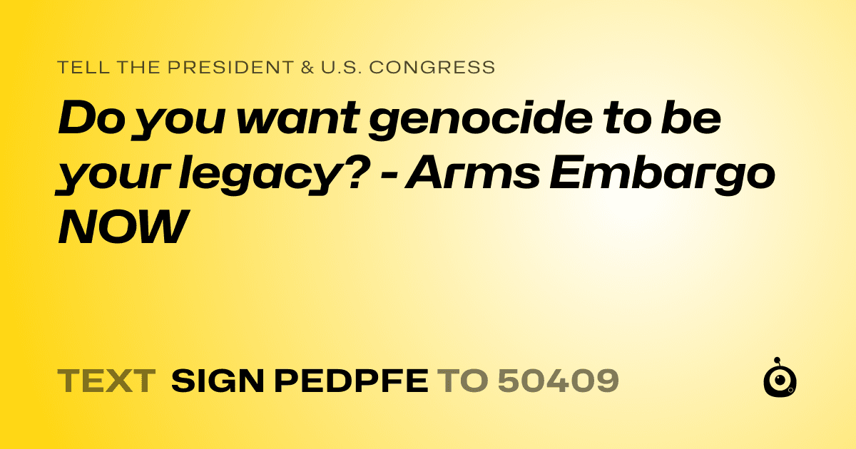 A shareable card that reads "tell the President & U.S. Congress: Do you want genocide to be your legacy? - Arms Embargo NOW" followed by "text sign PEDPFE to 50409"