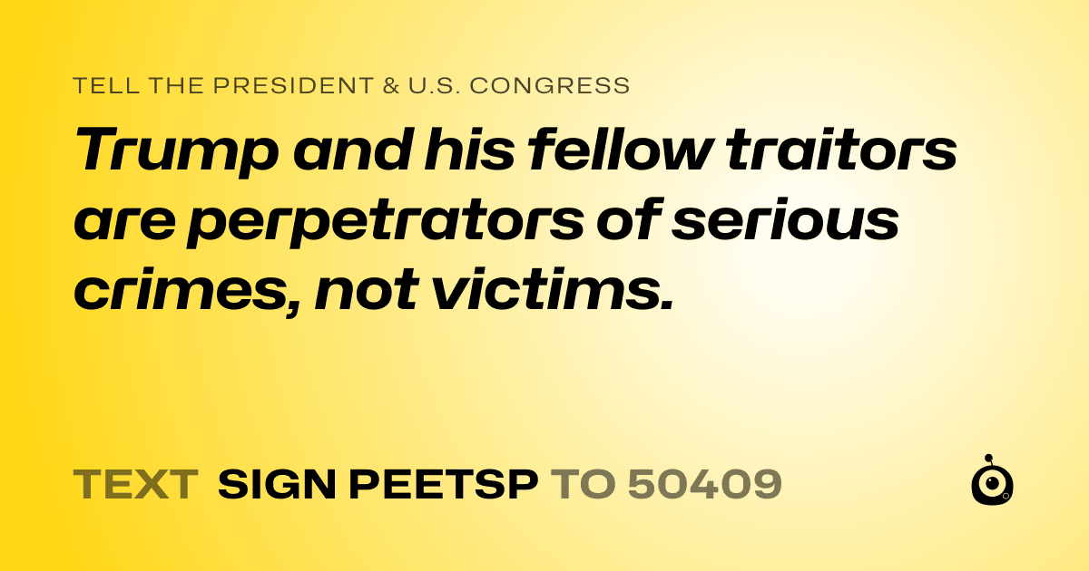 A shareable card that reads "tell the President & U.S. Congress: Trump and his fellow traitors are perpetrators of serious crimes, not victims." followed by "text sign PEETSP to 50409"