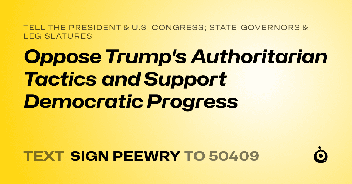 A shareable card that reads "tell the President & U.S. Congress; State Governors & Legislatures: Oppose Trump's Authoritarian Tactics and Support Democratic Progress" followed by "text sign PEEWRY to 50409"