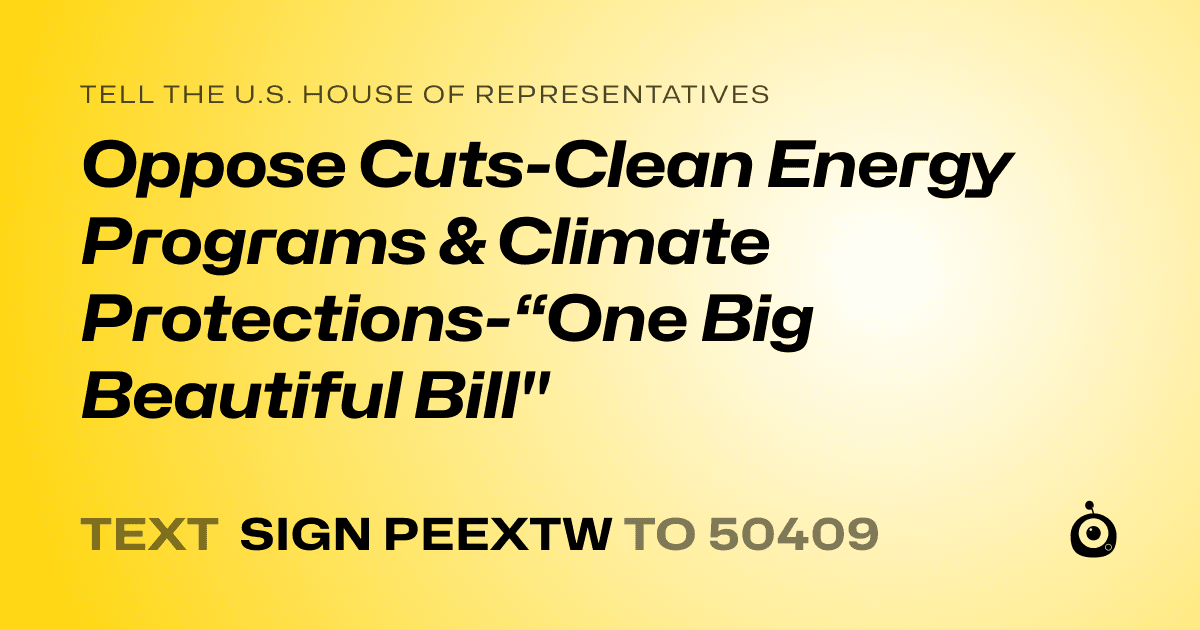 A shareable card that reads "tell the U.S. House of Representatives: Oppose Cuts-Clean Energy Programs & Climate Protections-“One Big Beautiful Bill"" followed by "text sign PEEXTW to 50409"