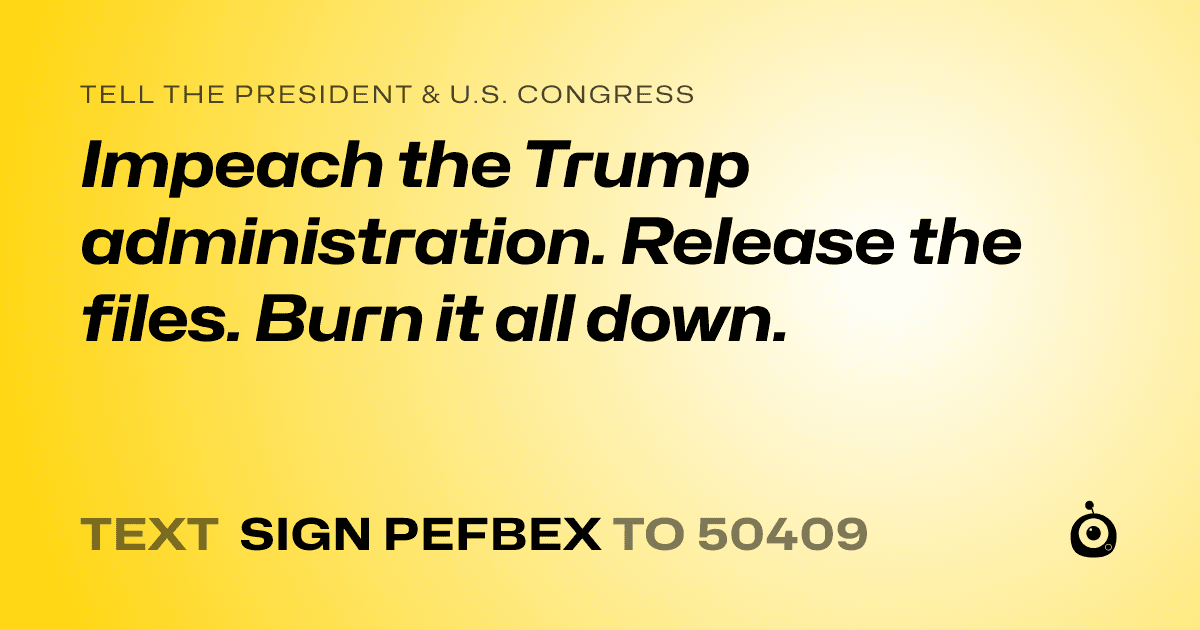 A shareable card that reads "tell the President & U.S. Congress: Impeach the Trump administration. Release the files. Burn it all down." followed by "text sign PEFBEX to 50409"