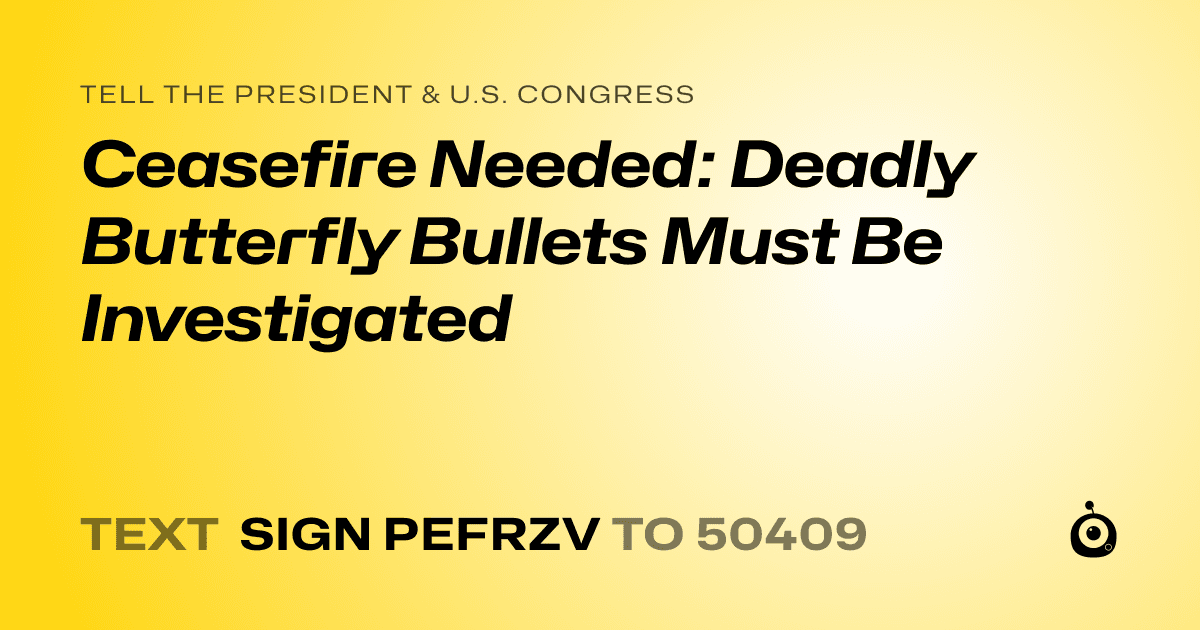 A shareable card that reads "tell the President & U.S. Congress: Ceasefire Needed: Deadly Butterfly Bullets Must Be Investigated" followed by "text sign PEFRZV to 50409"