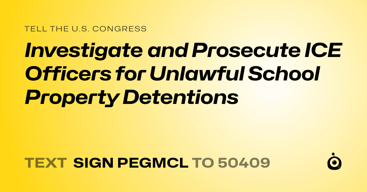 A shareable card that reads "tell the U.S. Congress: Investigate and Prosecute ICE Officers for Unlawful School Property Detentions" followed by "text sign PEGMCL to 50409"