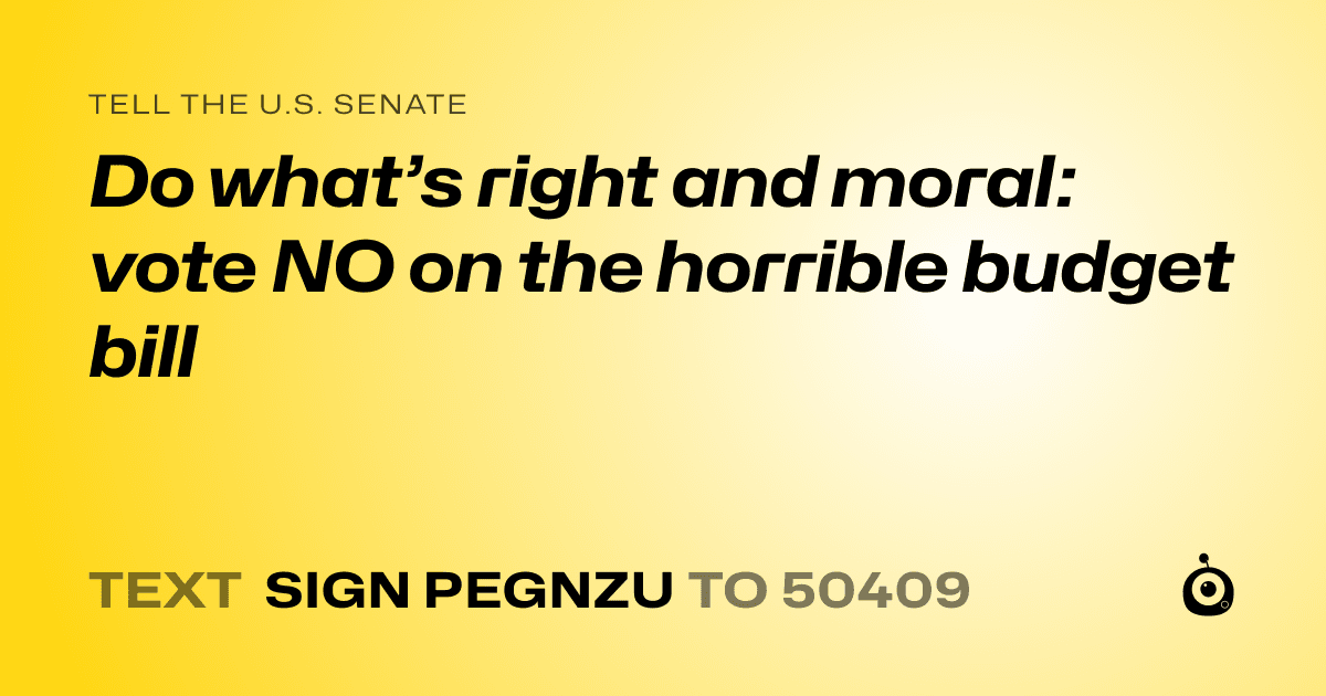 A shareable card that reads "tell the U.S. Senate: Do what’s right and moral: vote NO on the horrible budget bill" followed by "text sign PEGNZU to 50409"
