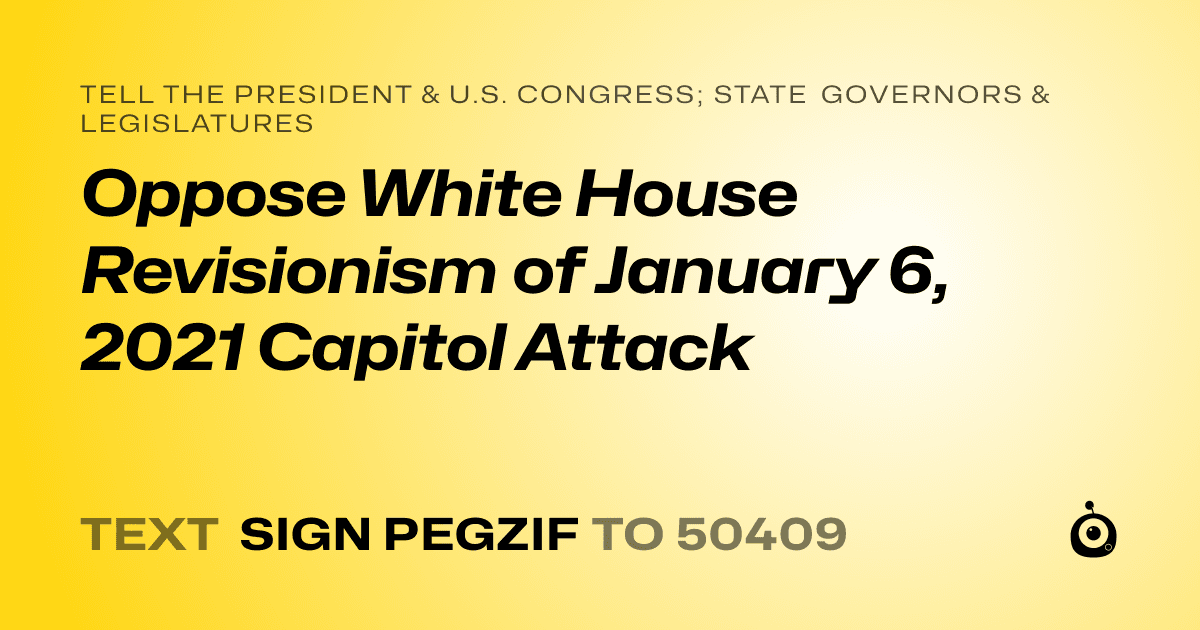 A shareable card that reads "tell the President & U.S. Congress; State Governors & Legislatures: Oppose White House Revisionism of January 6, 2021 Capitol Attack" followed by "text sign PEGZIF to 50409"