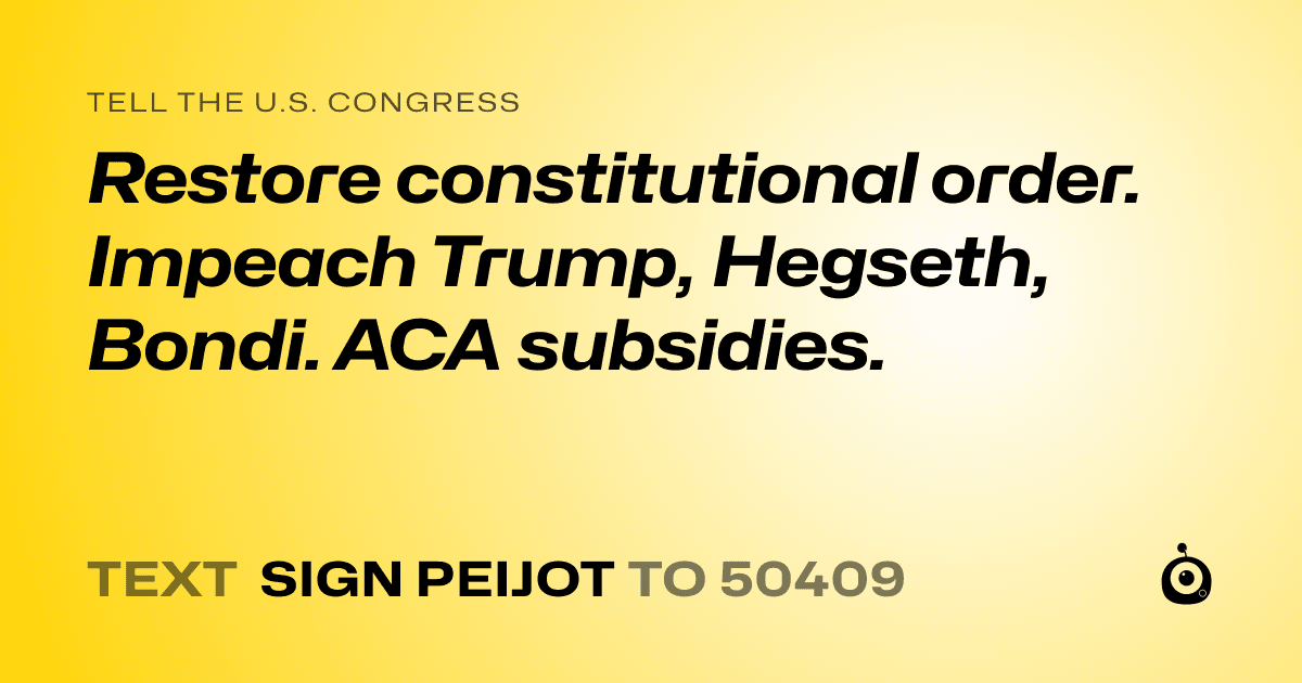 A shareable card that reads "tell the U.S. Congress: Restore constitutional order. Impeach Trump, Hegseth, Bondi. ACA subsidies." followed by "text sign PEIJOT to 50409"