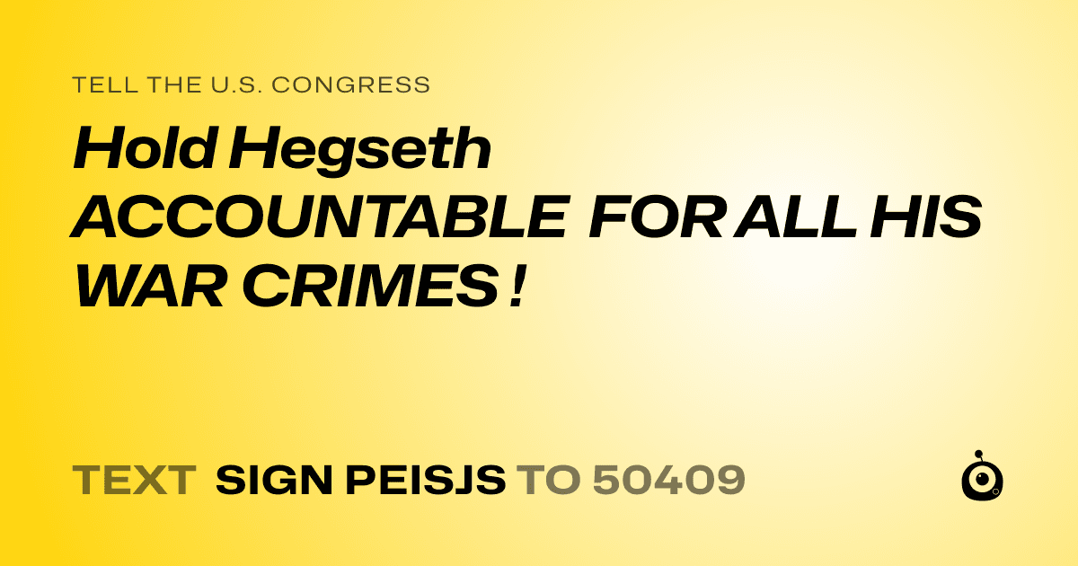 A shareable card that reads "tell the U.S. Congress: Hold Hegseth ACCOUNTABLE FOR ALL HIS  WAR CRIMES !" followed by "text sign PEISJS to 50409"