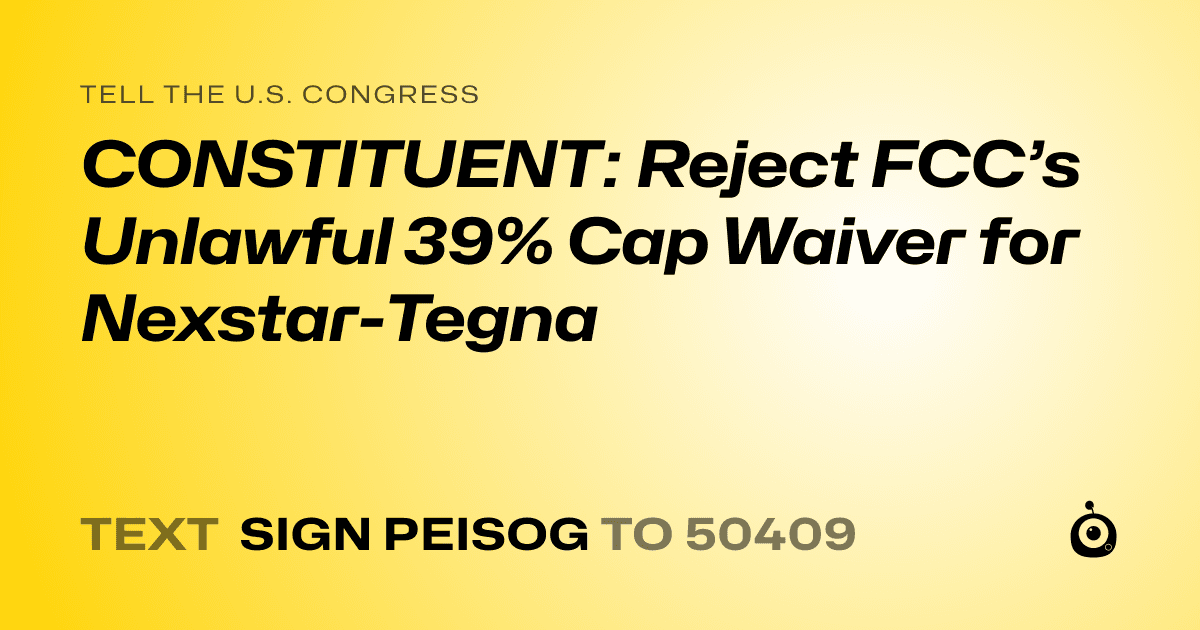 A shareable card that reads "tell the U.S. Congress: CONSTITUENT: Reject FCC’s Unlawful 39% Cap Waiver for Nexstar-Tegna" followed by "text sign PEISOG to 50409"