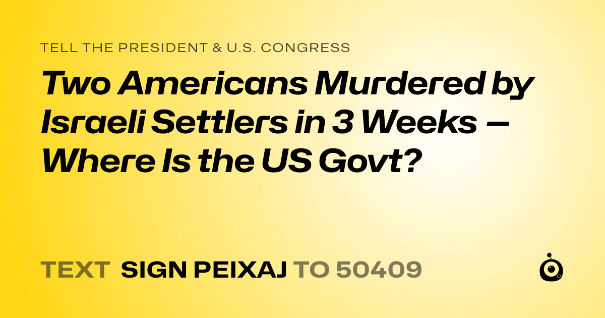 A shareable card that reads "tell the President & U.S. Congress: Two Americans Murdered by Israeli Settlers in 3 Weeks — Where Is the US Govt?" followed by "text sign PEIXAJ to 50409"