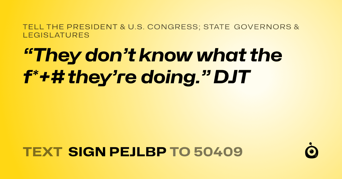 A shareable card that reads "tell the President & U.S. Congress; State Governors & Legislatures: “They don’t know what the f*+# they’re doing.” DJT" followed by "text sign PEJLBP to 50409"