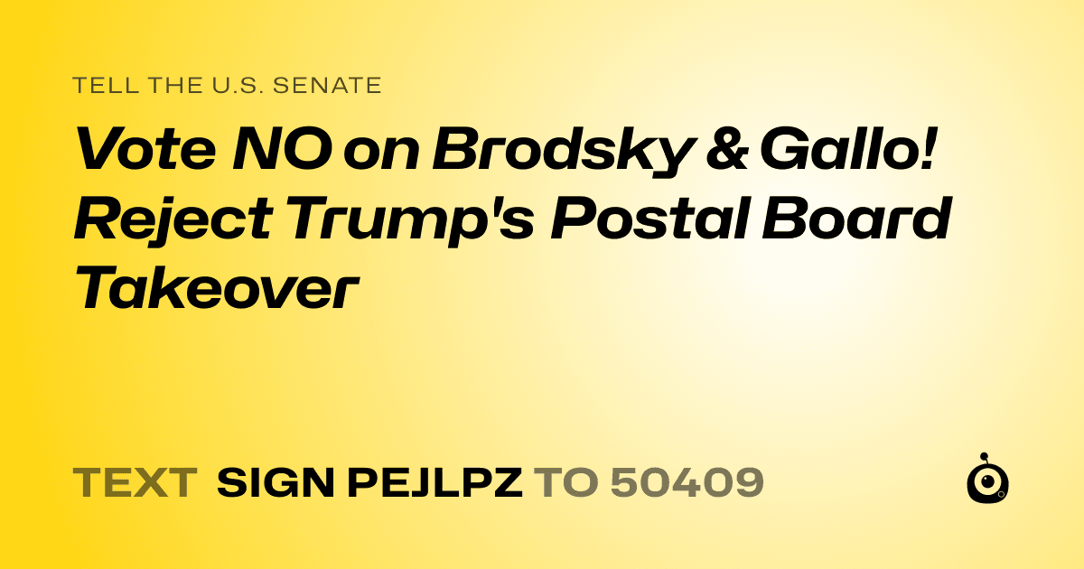 A shareable card that reads "tell the U.S. Senate: Vote NO on Brodsky & Gallo! Reject Trump's Postal Board Takeover" followed by "text sign PEJLPZ to 50409"