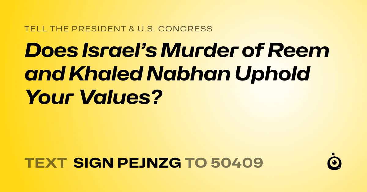 A shareable card that reads "tell the President & U.S. Congress: Does Israel’s Murder of Reem and Khaled Nabhan Uphold Your Values?" followed by "text sign PEJNZG to 50409"