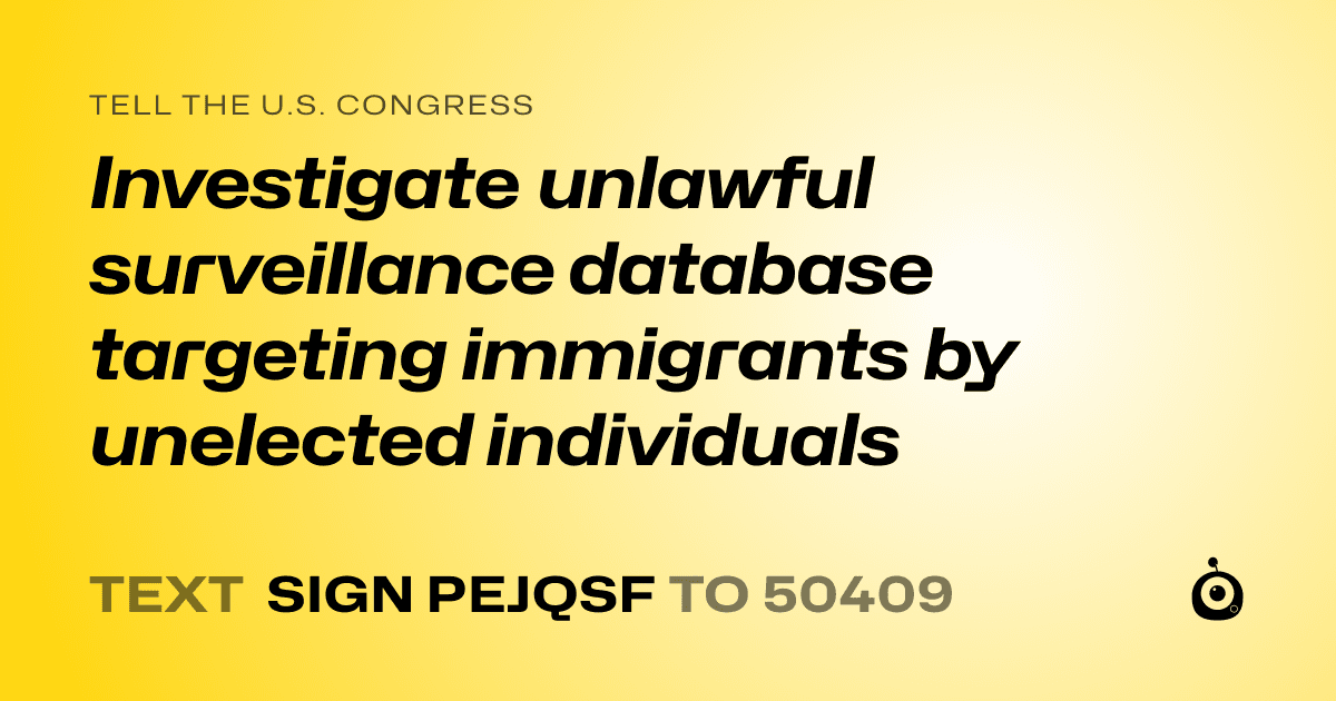 A shareable card that reads "tell the U.S. Congress: Investigate unlawful surveillance database targeting immigrants by unelected individuals" followed by "text sign PEJQSF to 50409"