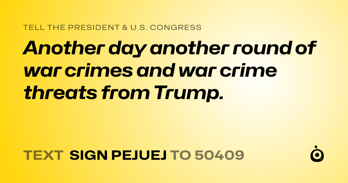 A shareable card that reads "tell the President & U.S. Congress: Another day another round of war crimes and war crime threats from Trump." followed by "text sign PEJUEJ to 50409"