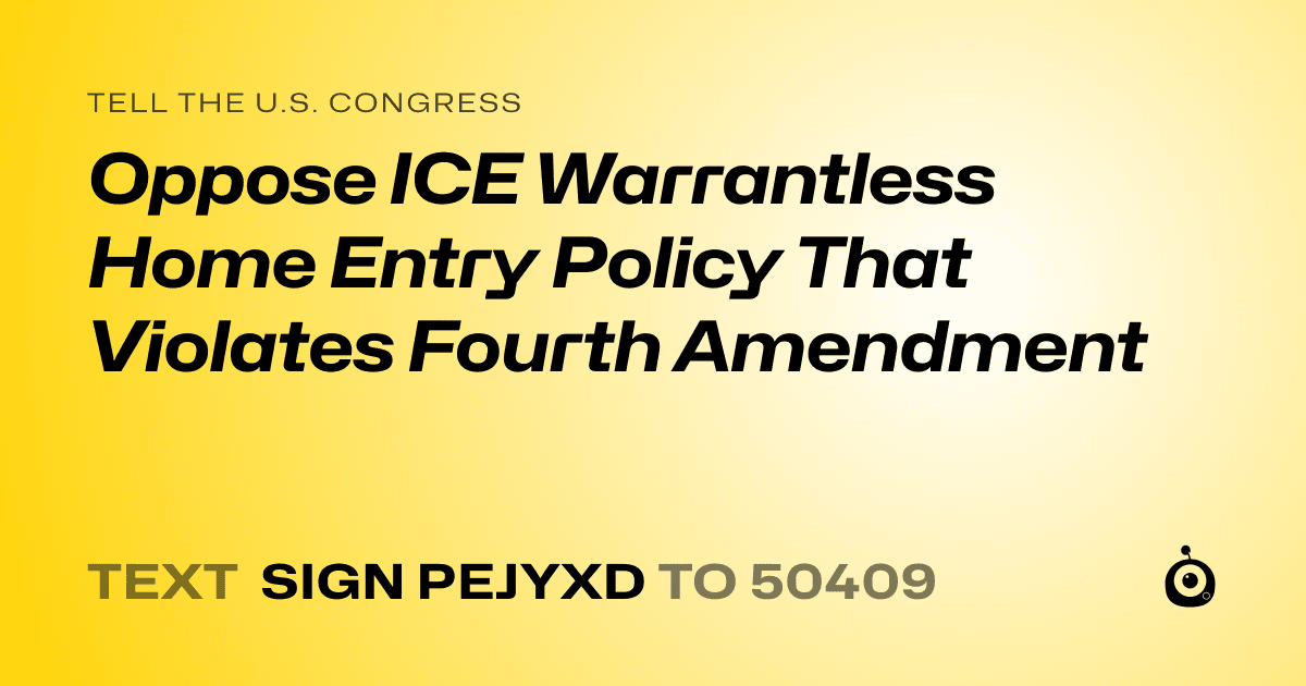 A shareable card that reads "tell the U.S. Congress: Oppose ICE Warrantless Home Entry Policy That Violates Fourth Amendment" followed by "text sign PEJYXD to 50409"