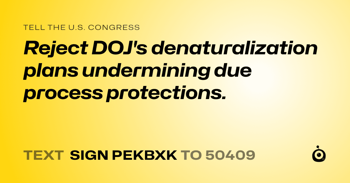 A shareable card that reads "tell the U.S. Congress: Reject DOJ's denaturalization plans undermining due process protections." followed by "text sign PEKBXK to 50409"
