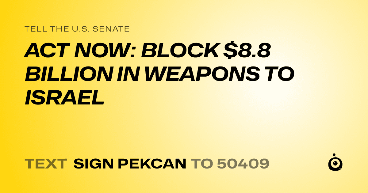 A shareable card that reads "tell the U.S. Senate: ACT NOW: BLOCK $8.8 BILLION IN WEAPONS TO ISRAEL" followed by "text sign PEKCAN to 50409"