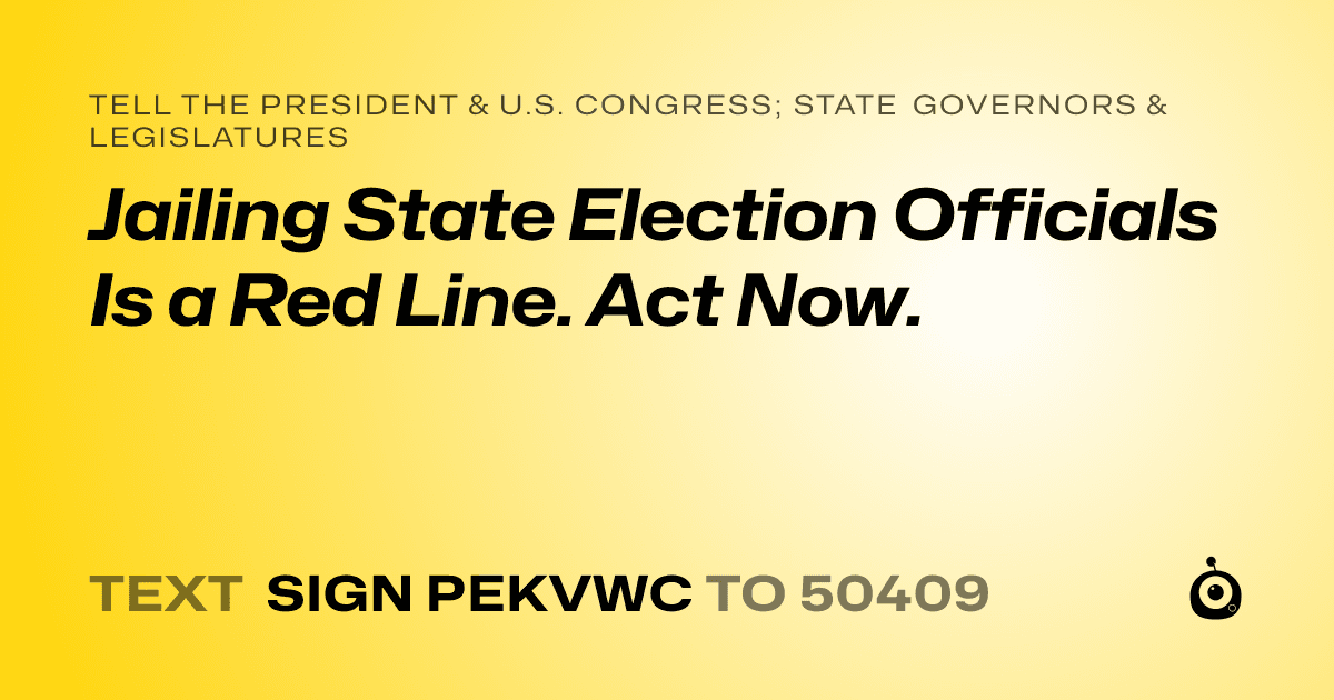 A shareable card that reads "tell the President & U.S. Congress; State Governors & Legislatures: Jailing State Election Officials Is a Red Line. Act Now." followed by "text sign PEKVWC to 50409"
