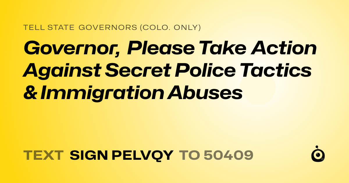 A shareable card that reads "tell State Governors (Colo. only): Governor, Please Take Action Against Secret Police Tactics & Immigration Abuses" followed by "text sign PELVQY to 50409"