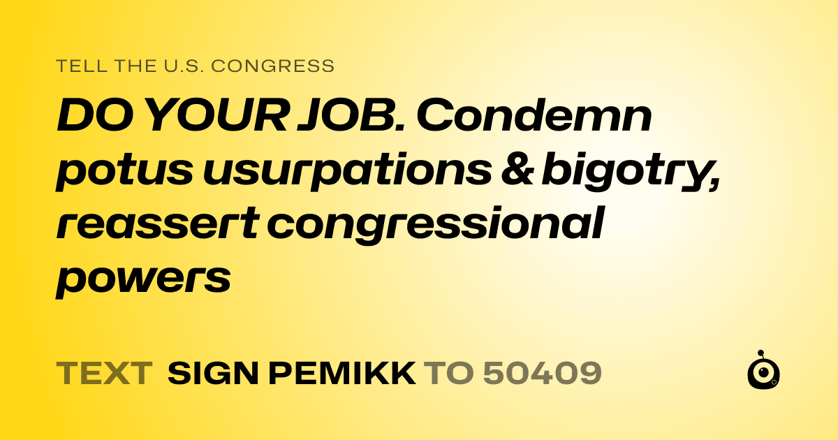 A shareable card that reads "tell the U.S. Congress: DO YOUR JOB. Condemn potus usurpations & bigotry, reassert congressional powers" followed by "text sign PEMIKK to 50409"
