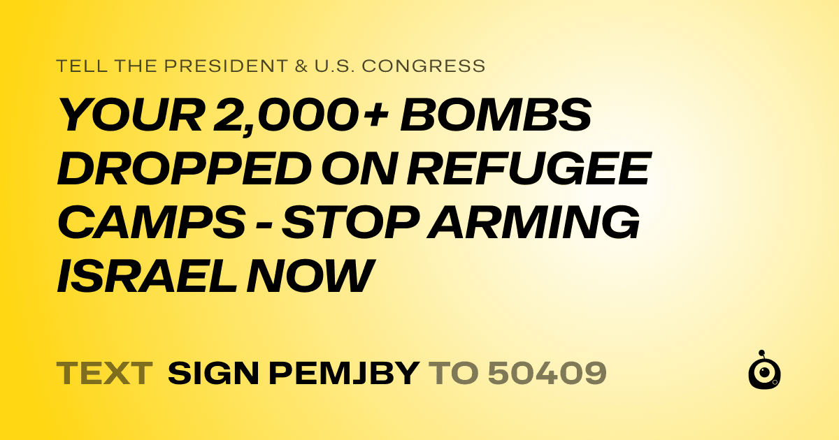 A shareable card that reads "tell the President & U.S. Congress: YOUR 2,000+ BOMBS DROPPED ON REFUGEE CAMPS - STOP ARMING ISRAEL NOW" followed by "text sign PEMJBY to 50409"