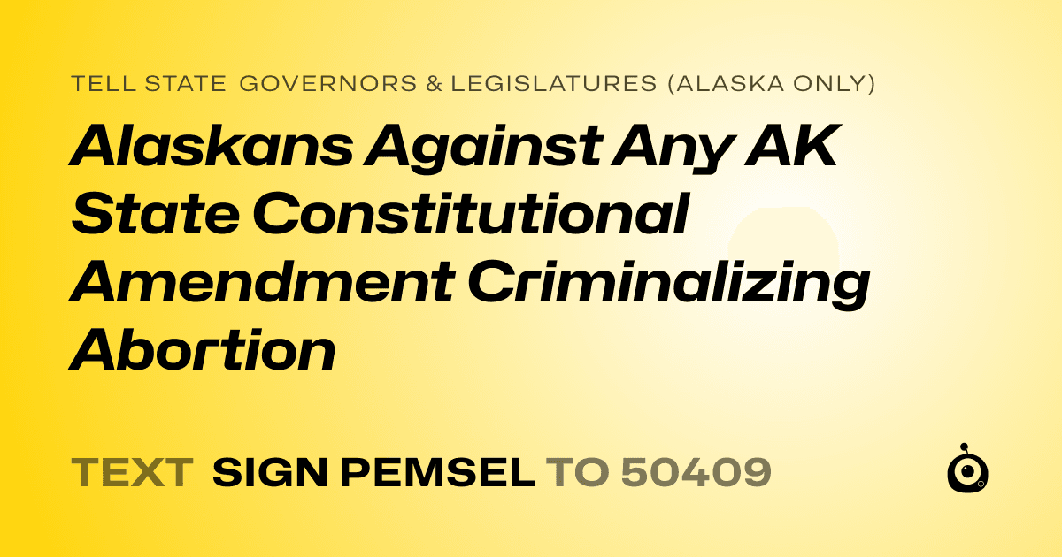 A shareable card that reads "tell State Governors & Legislatures (Alaska only): Alaskans Against Any AK State Constitutional Amendment Criminalizing Abortion" followed by "text sign PEMSEL to 50409"