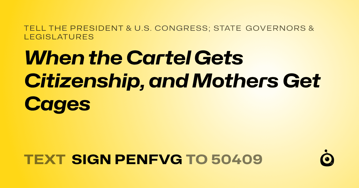A shareable card that reads "tell the President & U.S. Congress; State Governors & Legislatures: When the Cartel Gets Citizenship, and Mothers Get Cages" followed by "text sign PENFVG to 50409"