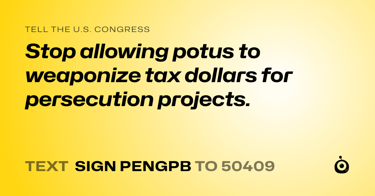 A shareable card that reads "tell the U.S. Congress: Stop allowing potus to weaponize tax dollars for persecution projects." followed by "text sign PENGPB to 50409"