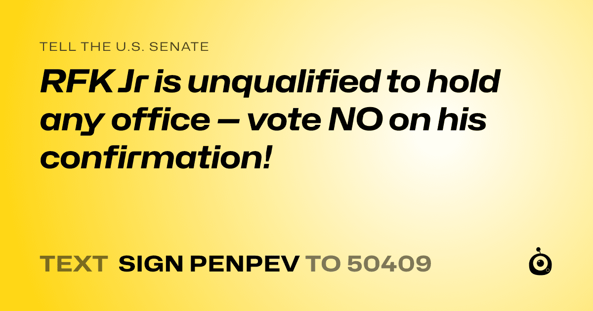 A shareable card that reads "tell the U.S. Senate: RFK Jr is unqualified to hold any office — vote NO on his confirmation!" followed by "text sign PENPEV to 50409"