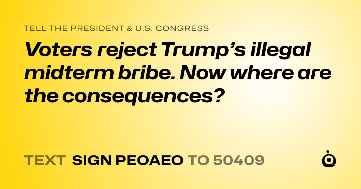 A shareable card that reads "tell the President & U.S. Congress: Voters reject Trump’s illegal midterm bribe. Now where are the consequences?" followed by "text sign PEOAEO to 50409"