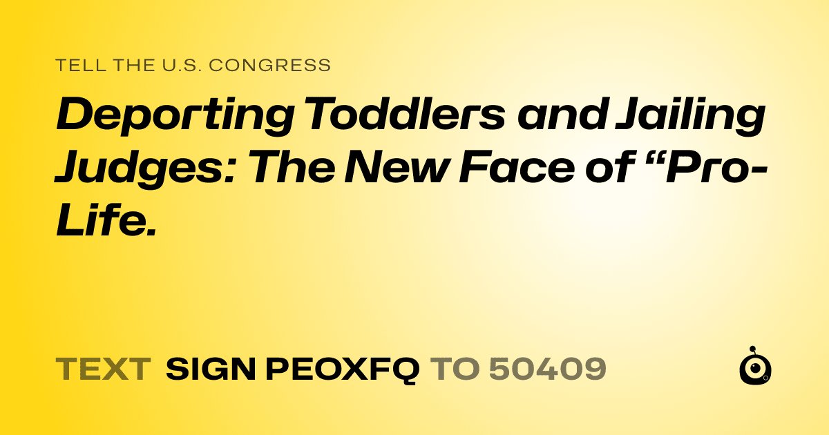A shareable card that reads "tell the U.S. Congress: Deporting Toddlers and Jailing Judges: The New Face of “Pro-Life." followed by "text sign PEOXFQ to 50409"