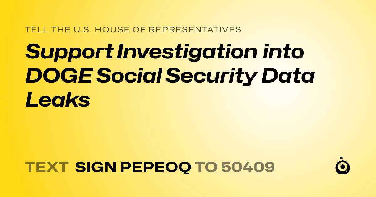 A shareable card that reads "tell the U.S. House of Representatives: Support Investigation into DOGE Social Security Data Leaks" followed by "text sign PEPEOQ to 50409"