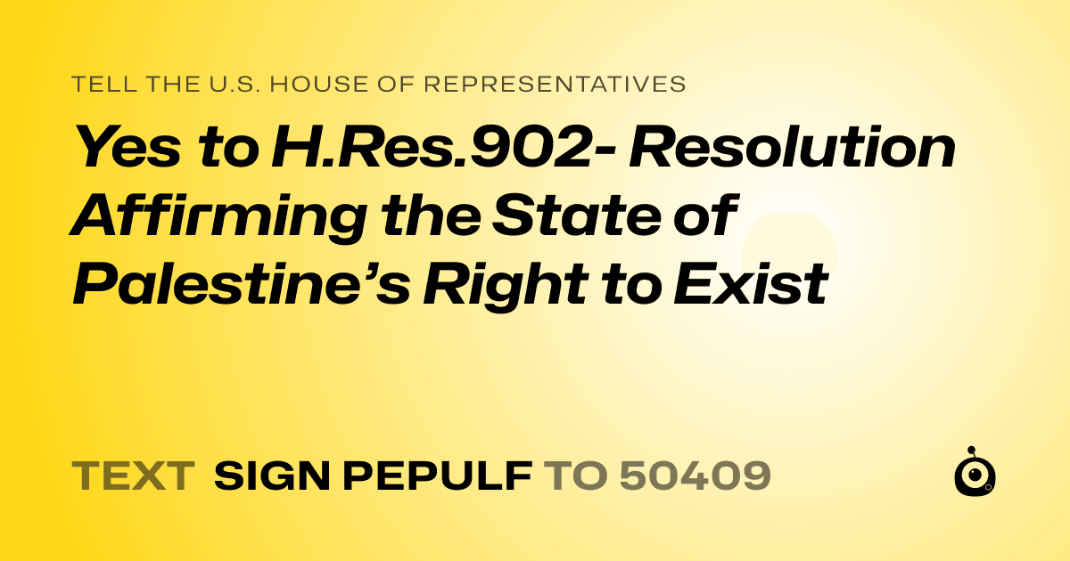 A shareable card that reads "tell the U.S. House of Representatives: Yes to H.Res.902- Resolution Affirming the State of Palestine’s Right to Exist" followed by "text sign PEPULF to 50409"